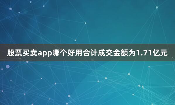 股票买卖app哪个好用合计成交金额为1.71亿元