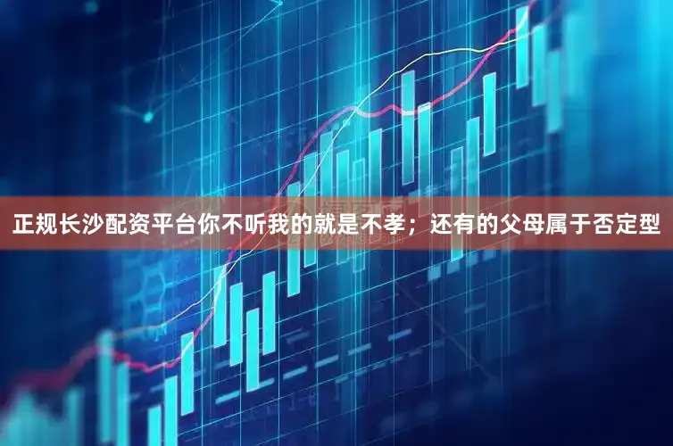 正规长沙配资平台你不听我的就是不孝；还有的父母属于否定型