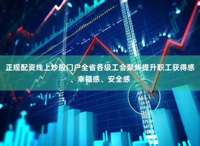正规配资线上炒股门户全省各级工会聚焦提升职工获得感、幸福感、安全感