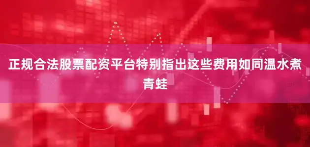 正规合法股票配资平台特别指出这些费用如同温水煮青蛙