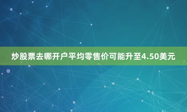 炒股票去哪开户平均零售价可能升至4.50美元