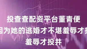 投查查配资平台董青便是因为她的逃婚才不堪羞辱才投井