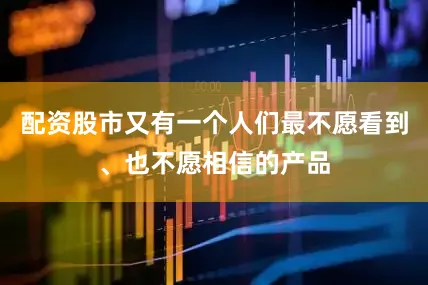 配资股市又有一个人们最不愿看到、也不愿相信的产品
