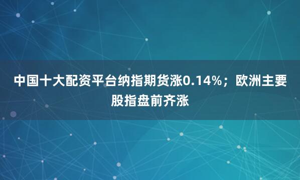 中国十大配资平台纳指期货涨0.14%；欧洲主要股指盘前齐涨