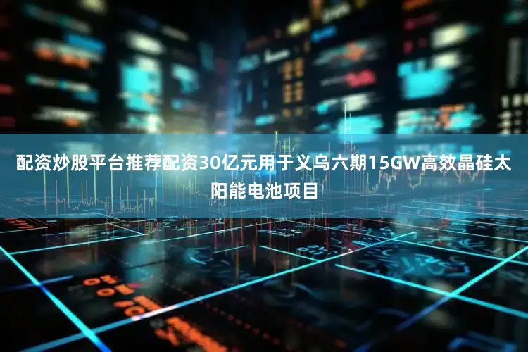 配资炒股平台推荐配资30亿元用于义乌六期15GW高效晶硅太阳能电池项目