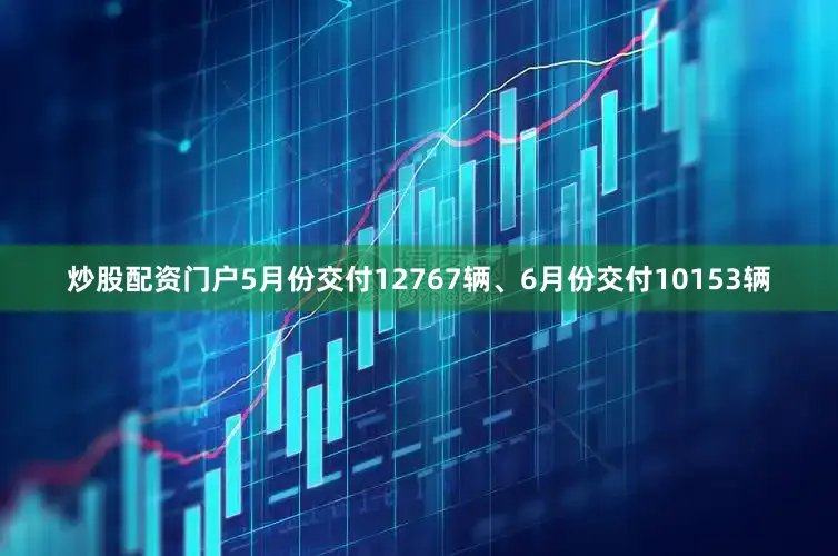 炒股配资门户5月份交付12767辆、6月份交付10153辆