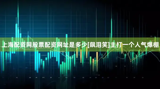 上海配资网股票配资网址是多少[飙泪笑]主打一个人气爆棚