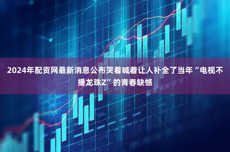 2024年配资网最新消息公布哭着喊着让人补全了当年“电视不播龙珠Z”的青春缺憾
